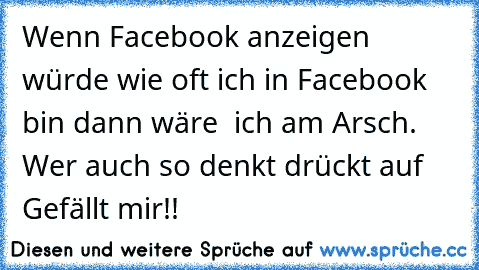 Wenn Facebook anzeigen würde wie oft ich in Facebook bin dann wäre  ich am Arsch. 
Wer auch so denkt drückt auf Gefällt mir!!