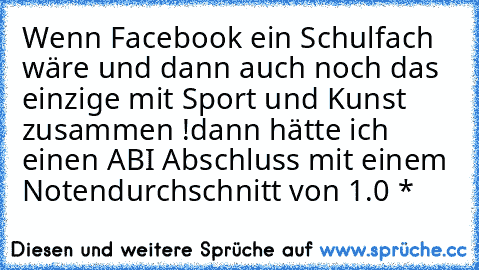 Wenn Facebook ein Schulfach wäre und dann auch noch das einzige mit Sport und Kunst zusammen !
dann hätte ich einen ABI Abschluss mit einem Notendurchschnitt von 1.0 *