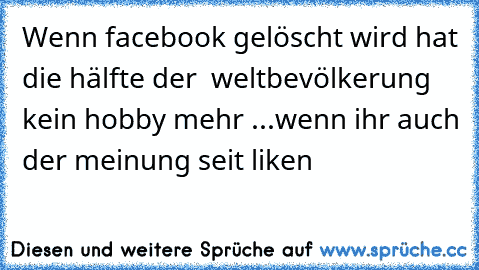 Wenn facebook gelöscht wird hat die hälfte der  weltbevölkerung kein hobby mehr ...
wenn ihr auch der meinung seit liken ♥