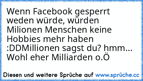 Wenn Facebook gesperrt weden würde, würden Milionen Menschen keine Hobbies mehr haben :DD
Millionen sagst du? hmm... Wohl eher Milliarden o.Ö