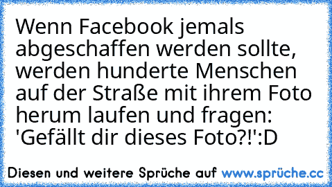 Wenn Facebook jemals abgeschaffen werden sollte, werden hunderte Menschen auf der Straße mit ihrem Foto herum laufen und fragen: 'Gefällt dir dieses Foto?!'
:D