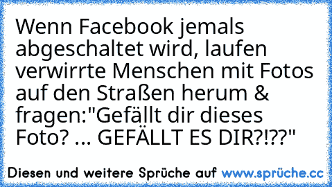 Wenn Facebook jemals abgeschaltet wird, laufen verwirrte Menschen mit Fotos auf den Straßen herum & fragen:
"Gefällt dir dieses Foto? ... GEFÄLLT ES DIR?!??"