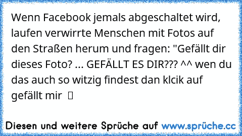 Wenn Facebook jemals abgeschaltet wird, laufen verwirrte Menschen mit Fotos auf den Straßen herum und fragen: "Gefällt dir dieses Foto? ... GEFÄLLT ES DIR??? ^^ wen du das auch so witzig findest dan klcik auf gefällt mir  ツ