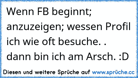 Wenn FB beginnt; anzuzeigen; wessen Profil ich wie oft besuche. . dann bin ich am Arsch. :D