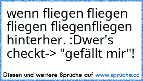 wenn fliegen fliegen fliegen fliegen
fliegen hinterher. :D
wer's checkt-> "gefällt mir"!