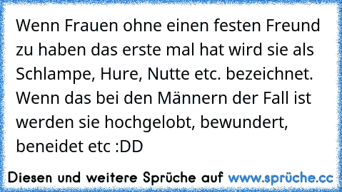 Wenn Frauen ohne einen festen Freund zu haben das erste mal hat wird sie als Schlampe, Hure, Nutte etc. bezeichnet.
 Wenn das bei den Männern der Fall ist werden sie hochgelobt, bewundert, beneidet etc :DD