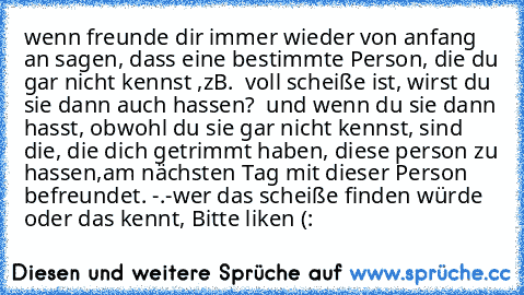 wenn freunde dir immer wieder von anfang an sagen, dass eine bestimmte Person, die du gar nicht kennst ,zB.  voll scheiße ist, wirst du sie dann auch hassen?  und wenn du sie dann hasst, obwohl du sie gar nicht kennst, sind die, die dich getrimmt haben, diese person zu hassen,am nächsten Tag mit dieser Person befreundet. -.-
wer das scheiße finden würde oder das kennt, Bitte liken (: