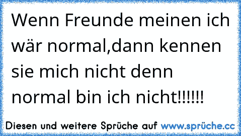 Wenn Freunde meinen ich wär normal,
dann kennen sie mich nicht denn normal bin ich nicht!!!!!!