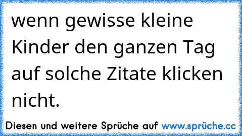 wenn gewisse kleine Kinder den ganzen Tag auf solche Zitate klicken nicht.