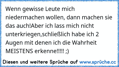 Wenn gewisse Leute mich niedermachen wollen, dann machen sie das auch!
Aber ich lass mich nicht unterkriegen,schließlich habe ich 2 Augen mit denen ich die Wahrheit MEISTENS erkenne!!!!! ;)