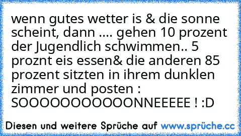 wenn gutes wetter is & die sonne scheint, dann ..
.. gehen 10 prozent der Jugendlich schwimmen
.. 5 proznt eis essen
& die anderen 85 prozent sitzten in ihrem dunklen zimmer und posten : SOOOOOOOOOOONNEEEEE ! :D