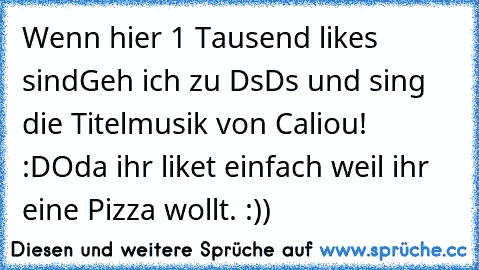 Wenn hier 1 Tausend likes sind
Geh ich zu DsDs und sing die Titelmusik von Caliou! :D
Oda ihr liket einfach weil ihr eine Pizza wollt. :))