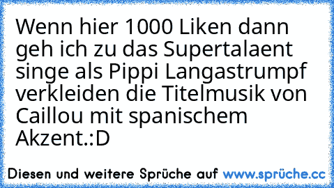 Wenn hier 1000 Liken dann geh ich zu das Supertalaent singe als Pippi Langastrumpf verkleiden die Titelmusik von Caillou mit spanischem Akzent.
:D