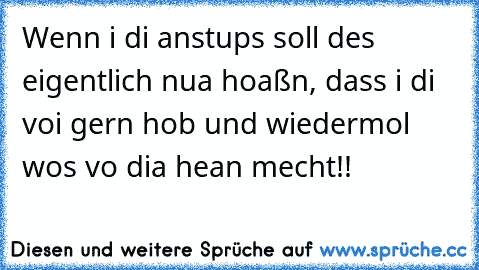 Wenn i di anstups soll des eigentlich nua hoaßn, dass i di voi gern hob und wiedermol wos vo dia hean mecht!!