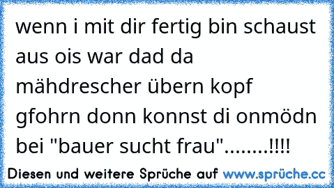 wenn i mit dir fertig bin schaust aus ois war dad da mähdrescher übern kopf gfohrn donn konnst di onmödn bei "bauer sucht frau"........!!!!