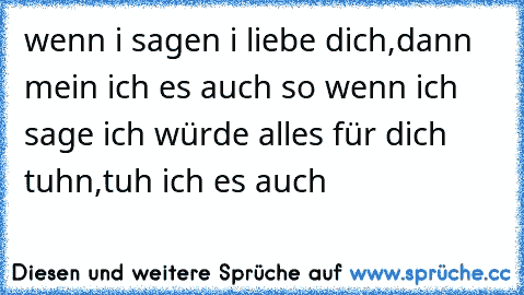 wenn i sagen i liebe dich,dann mein ich es auch so 
wenn ich sage ich würde alles für dich tuhn,tuh ich es auch 
                  ♥