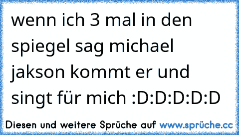 wenn ich 3 mal in den spiegel sag michael jakson kommt er und singt für mich :D:D:D:D:D