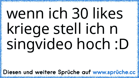 wenn ich 30 likes kriege stell ich n singvideo hoch :D