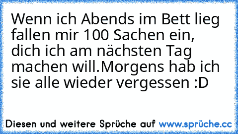 Wenn ich Abends im Bett lieg fallen mir 100 Sachen ein, dich ich am nächsten Tag machen will.
Morgens hab ich sie alle wieder vergessen :D