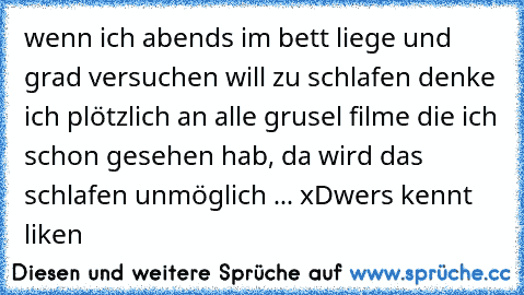 wenn ich abends im bett liege und grad versuchen will zu schlafen denke ich plötzlich an alle grusel filme die ich schon gesehen hab, da wird das schlafen unmöglich ... xD
wers kennt liken