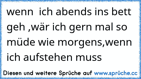 wenn  ich abends ins bett geh ,wär ich gern mal so müde wie morgens,wenn ich aufstehen muss