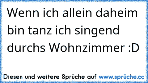 Wenn ich allein daheim bin tanz ich singend durchs Wohnzimmer :D