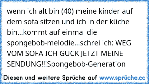 wenn ich alt bin (40) meine kinder auf dem sofa sitzen und ich in der küche bin...kommt auf einmal die spongebob-melodie...schrei ich: WEG VOM SOFA ICH GUCK JETZT MEINE SENDUNG!!!
Spongebob-Generation ♥