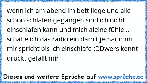 wenn ich am abend im bett liege und alle schon schlafen gegangen sind ich nicht einschlafen kann und mich aleine fühle .. schalte ich das radio ein damit jemand mit mir spricht bis ich einschlafe :DD
wers kennt drückt gefällt mir