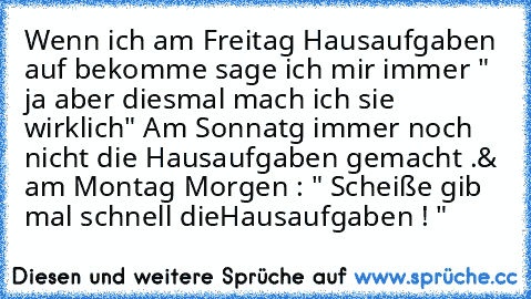 Wenn ich am Freitag Hausaufgaben auf bekomme sage ich mir immer " ja aber diesmal mach ich sie wirklich" Am Sonnatg immer noch nicht die Hausaufgaben gemacht .& am Montag Morgen : " Scheiße gib mal schnell dieHausaufgaben ! "