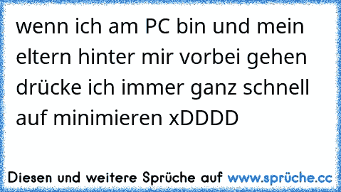 wenn ich am PC bin und mein eltern hinter mir vorbei gehen drücke ich immer ganz schnell auf minimieren 
xDDDD