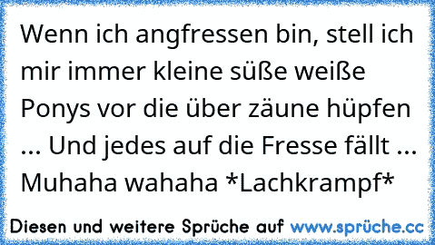 Wenn ich angfressen bin, stell ich mir immer kleine süße weiße Ponys vor die über zäune hüpfen ... Und jedes auf die Fresse fällt ... Muhaha wahaha *Lachkrampf*