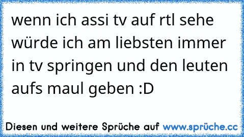 wenn ich assi tv auf rtl sehe würde ich am liebsten immer in tv springen und den leuten aufs maul geben :D