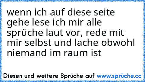 wenn ich auf diese seite gehe lese ich mir alle sprüche laut vor, rede mit mir selbst und lache obwohl niemand im raum ist