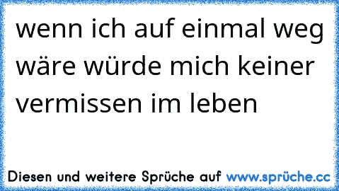 wenn ich auf einmal weg wäre würde mich keiner vermissen im leben