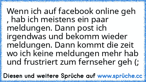 Wenn ich auf facebook online geh , hab ich meistens ein paar meldungen. Dann post ich irgendwas und bekomm wieder meldungen. Dann kommt die zeit wo ich keine meldungen mehr hab und frustriert zum fernseher geh (;