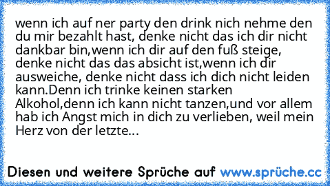 wenn ich auf ner party den drink nich nehme den du mir bezahlt hast, denke nicht das ich dir nicht dankbar bin,
wenn ich dir auf den fuß steige, denke nicht das das absicht ist,
wenn ich dir ausweiche, denke nicht dass ich dich nicht leiden kann.
Denn ich trinke keinen starken Alkohol,
denn ich kann nicht tanzen,
und vor allem hab ich Angst mich in dich zu verlieben,
 weil mein Herz von der let...