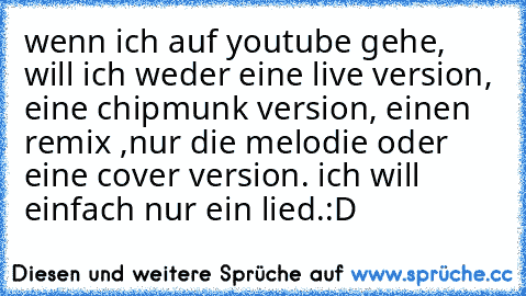 wenn ich auf youtube gehe, will ich weder eine live version, eine chipmunk version, einen remix ,nur die melodie oder eine cover version. ich will einfach nur ein lied.
:D