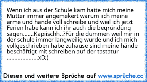 Wenn ich aus der Schule kam hatte mich meine Mutter immer angemekert warum iich meine arme und hände voll schreibe und weil ich jetzt Ferien habe kann ich ihr auch die begründung sagen.......
Kapiischh..?
Für die dummen weil mir in der schule immer langweilig wurde und ich mich vollgeschrieben habe zuhause sind meine hände beschäftigt mit schreiben auf der tastatur ....................xD;)