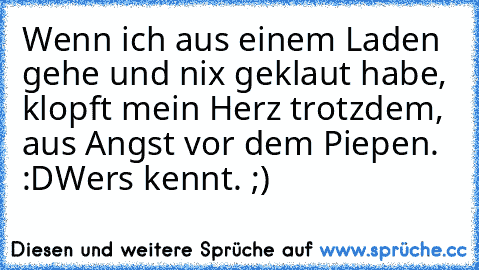 Wenn ich aus einem Laden gehe und nix geklaut habe, klopft mein Herz trotzdem, aus Angst vor dem Piepen. :D
Wer´s kennt. ;)