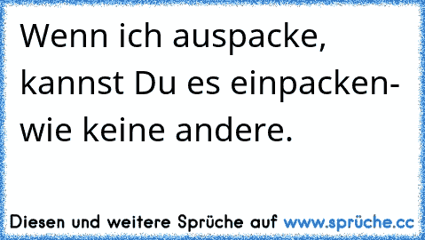 Wenn ich auspacke, kannst Du es einpacken- wie keine andere.