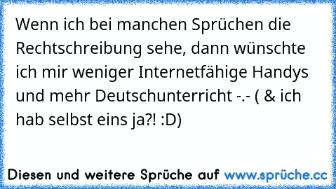 Wenn ich bei manchen Sprüchen die Rechtschreibung sehe, dann wünschte ich mir weniger Internetfähige Handys und mehr Deutschunterricht -.- ( & ich hab selbst eins ja?! :D)