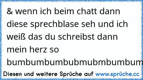 & wenn ich beim chatt dann diese sprechblase seh und ich weiß das du schreibst dann mein herz so bumbumbumbubmubmbumbumbubm
:DD
Like