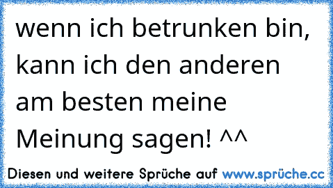 wenn ich betrunken bin, kann ich den anderen am besten meine Meinung sagen! ^^