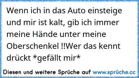 Wenn ich in das Auto einsteige und mir ist kalt, gib ich immer meine Hände unter meine Oberschenkel !!
Wer das kennt drückt *gefällt mir*