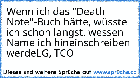 Wenn ich das "Death Note"-Buch hätte, wüsste ich schon längst, wessen Name ich hineinschreiben werde
LG, TCO