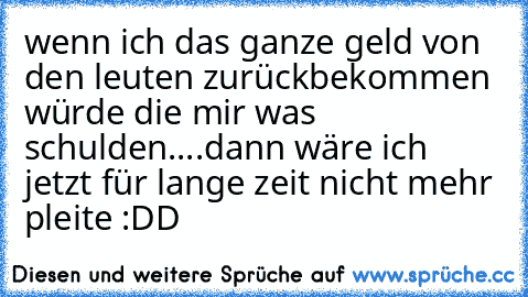 wenn ich das ganze geld von den leuten zurückbekommen würde die mir was schulden....dann wäre ich jetzt für lange zeit nicht mehr pleite :DD