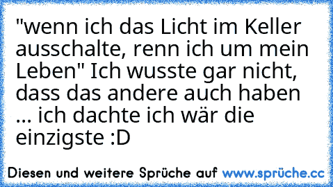 "wenn ich das Licht im Keller ausschalte, renn ich um mein Leben" Ich wusste gar nicht, dass das andere auch haben ... ich dachte ich wär die einzigste :D