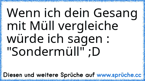 Wenn ich dein Gesang mit Müll vergleiche würde ich sagen : "Sondermüll" ;D