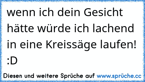 wenn ich dein Gesicht hätte würde ich lachend in eine Kreissäge laufen! :D