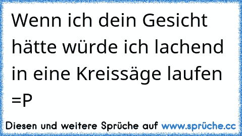 Wenn ich dein Gesicht hätte würde ich lachend in eine Kreissäge laufen =P